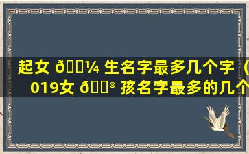 起女 🐼 生名字最多几个字（2019女 💮 孩名字最多的几个字）